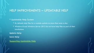 HELP IMPROVEMENTS – UPDATABLE HELP
• Updatable Help System
• By default, help files for a module update no more than once a day
• Windows 8 and Windows Server 2012 do not have help files as part of their
installations
Update-Help
Save-Help
Supporting Updatable Help
 