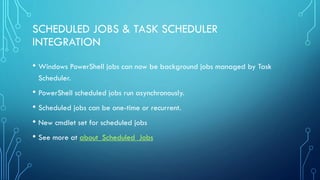 SCHEDULED JOBS & TASK SCHEDULER
INTEGRATION
• Windows PowerShell jobs can now be background jobs managed by Task
Scheduler.
• PowerShell scheduled jobs run asynchronously.
• Scheduled jobs can be one-time or recurrent.
• New cmdlet set for scheduled jobs
• See more at about_Scheduled_Jobs
 