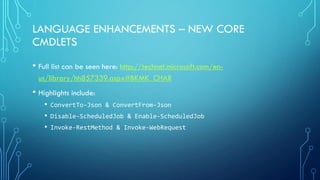 LANGUAGE ENHANCEMENTS – NEW CORE
CMDLETS
• Full list can be seen here: http://technet.microsoft.com/en-
us/library/hh857339.aspx#BKMK_CHAR
• Highlights include:
• ConvertTo-Json & ConvertFrom-Json
• Disable-ScheduledJob & Enable-ScheduledJob
• Invoke-RestMethod & Invoke-WebRequest
 
