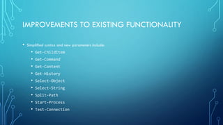 IMPROVEMENTS TO EXISTING FUNCTIONALITY
• Simplified syntax and new parameters include:
• Get-ChildItem
• Get-Command
• Get-Content
• Get-History
• Select-Object
• Select-String
• Split-Path
• Start-Process
• Test-Connection
 
