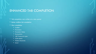 ENHANCED TAB COMPLETION
• Tab completion was written on a new parser
• Better midline tab completion
• Now completes:
• Cmdlets
• Parameters
• Parameter Values
• Enumerations
• .NET Framework types
• COM objects
• Hidden directories
• More!
 
