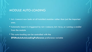 MODULE AUTO-LOADING
• Get-Command now looks at all installed modules rather than just the imported
ones.
• Automatic import is triggered by Get-Command, Get-Help, or running a cmdlet
from the module
• This auto-loading can be controlled with the
$PSModuleAutoLoadingPreference preference variable
 