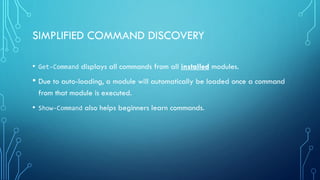SIMPLIFIED COMMAND DISCOVERY
• Get-Command displays all commands from all installed modules.
• Due to auto-loading, a module will automatically be loaded once a command
from that module is executed.
• Show-Command also helps beginners learn commands.
 