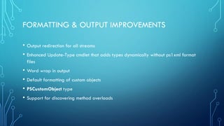 FORMATTING & OUTPUT IMPROVEMENTS
• Output redirection for all streams
• Enhanced Update-Type cmdlet that adds types dynamically without ps1xml format
files
• Word wrap in output
• Default formatting of custom objects
• PSCustomObject type
• Support for discovering method overloads
 