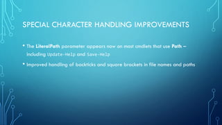 SPECIAL CHARACTER HANDLING IMPROVEMENTS
• The LiteralPath parameter appears now on most cmdlets that use Path –
including Update-Help and Save-Help
• Improved handling of backticks and square brackets in file names and paths
 
