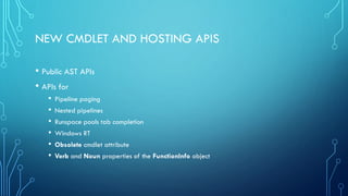 NEW CMDLET AND HOSTING APIS
• Public AST APIs
• APIs for
• Pipeline paging
• Nested pipelines
• Runspace pools tab completion
• Windows RT
• Obsolete cmdlet attribute
• Verb and Noun properties of the FunctionInfo object
 