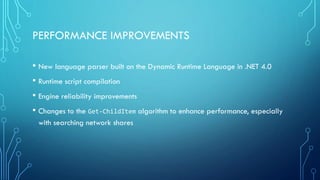 PERFORMANCE IMPROVEMENTS
• New language parser built on the Dynamic Runtime Language in .NET 4.0
• Runtime script compilation
• Engine reliability improvements
• Changes to the Get-ChildItem algorithm to enhance performance, especially
with searching network shares
 