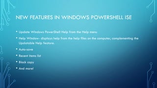 NEW FEATURES IN WINDOWS POWERSHELL ISE
• Update Windows PowerShell Help from the Help menu
• Help Window- displays help from the help files on the computer, complementing the
Updatable Help feature.
• Auto-save
• Recent items list
• Block copy
• And more!
 