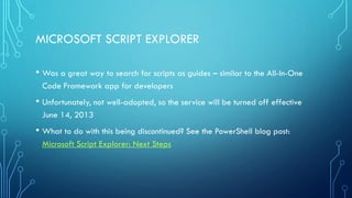 MICROSOFT SCRIPT EXPLORER
• Was a great way to search for scripts as guides – similar to the All-In-One
Code Framework app for developers
• Unfortunately, not well-adopted, so the service will be turned off effective
June 14, 2013
• What to do with this being discontinued? See the PowerShell blog post:
Microsoft Script Explorer: Next Steps
 