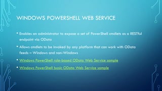 WINDOWS POWERSHELL WEB SERVICE
• Enables an administrator to expose a set of PowerShell cmdlets as a RESTful
endpoint via OData
• Allows cmdlets to be invoked by any platform that can work with OData
feeds – Windows and non-Windows
• Windows PowerShell role-based OData Web Service sample
• Windows PowerShell basic OData Web Service sample
 