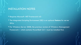 INSTALLATION NOTES
• Requires Microsoft .NET Framework 4.0
• The Integrated Scripting Environment (ISE) is an optional feature for server
SKUs.
• For Windows Server 2008, the previous version of Windows Management
Framework – which contains PowerShell 2.0 – must be installed first.
 
