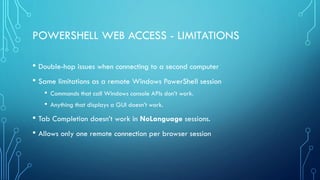 POWERSHELL WEB ACCESS - LIMITATIONS
• Double-hop issues when connecting to a second computer
• Same limitations as a remote Windows PowerShell session
• Commands that call Windows console APIs don’t work.
• Anything that displays a GUI doesn’t work.
• Tab Completion doesn’t work in NoLanguage sessions.
• Allows only one remote connection per browser session
 