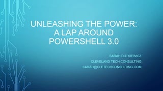 UNLEASHING THE POWER:
A LAP AROUND
POWERSHELL 3.0
SARAH DUTKIEWICZ
CLEVELAND TECH CONSULTING
SARAH@CLETECHCONSULTING.COM

 