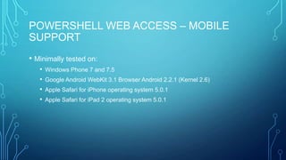 POWERSHELL WEB ACCESS – MOBILE
SUPPORT
• Minimally tested on:
•
•
•
•

Windows Phone 7 and 7.5
Google Android WebKit 3.1 Browser Android 2.2.1 (Kernel 2.6)
Apple Safari for iPhone operating system 5.0.1
Apple Safari for iPad 2 operating system 5.0.1

 