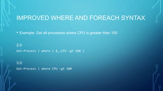 IMPROVED WHERE AND FOREACH SYNTAX
•

Example: Get all processes where CPU is greater than 100

2.0:
Get-Process | where { $_.CPU –gt 100 }

3.0:
Get-Process | where CPU –gt 100

 