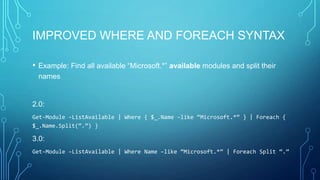 IMPROVED WHERE AND FOREACH SYNTAX
•

Example: Find all available “Microsoft.*” available modules and split their
names

2.0:
Get-Module –ListAvailable | Where { $_.Name –like “Microsoft.*” } | Foreach {
$_.Name.Split(“.”) }

3.0:
Get-Module –ListAvailable | Where Name –like “Microsoft.*” | Foreach Split “.”

 