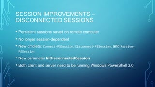 SESSION IMPROVEMENTS –
DISCONNECTED SESSIONS
• Persistent sessions saved on remote computer
• No longer session-dependent
• New cmdlets: Connect-PSSession, Disconnect-PSSession, and ReceivePSSession

• New parameter InDisconnectedSession
• Both client and server need to be running Windows PowerShell 3.0

 