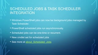 SCHEDULED JOBS & TASK SCHEDULER
INTEGRATION
• Windows PowerShell jobs can now be background jobs managed by
Task Scheduler.

• PowerShell scheduled jobs run asynchronously.
• Scheduled jobs can be one-time or recurrent.
• New cmdlet set for scheduled jobs
• See more at about_Scheduled_Jobs

 