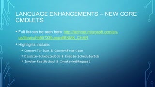 LANGUAGE ENHANCEMENTS – NEW CORE
CMDLETS
• Full list can be seen here: http://technet.microsoft.com/enus/library/hh857339.aspx#BKMK_CHAR

• Highlights include:
• ConvertTo-Json & ConvertFrom-Json
• Disable-ScheduledJob & Enable-ScheduledJob
• Invoke-RestMethod & Invoke-WebRequest

 