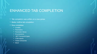 ENHANCED TAB COMPLETION
• Tab completion was written on a new parser
• Better midline tab completion
• Now completes:
•
•
•
•
•
•
•
•

Cmdlets
Parameters
Parameter Values
Enumerations
.NET Framework types
COM objects

Hidden directories
More!

 
