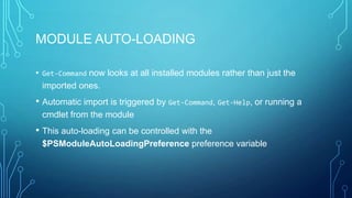 MODULE AUTO-LOADING
• Get-Command now looks at all installed modules rather than just the
imported ones.

• Automatic import is triggered by Get-Command, Get-Help, or running a
cmdlet from the module

• This auto-loading can be controlled with the
$PSModuleAutoLoadingPreference preference variable

 
