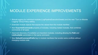 MODULE EXPERIENCE IMPROVEMENTS
• Module logging for individual modules (LogPipelineExecutionDetails) and the new "Turn on Module
Logging" Group Policy setting

• Extended module objects that expose the values from the module manifest
• New ExportedCommands property of modules, including nested modules, that combines
commands of all types

• Improved discovery of available (un-imported) modules, including allowing the Path and
ListAvailable parameters in the same command

• New DefaultCommandPrefix key in module manifests that avoids name conflicts without
changing module code.

 