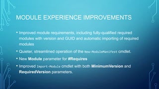MODULE EXPERIENCE IMPROVEMENTS
• Improved module requirements, including fully-qualified required
modules with version and GUID and automatic importing of required
modules

• Quieter, streamlined operation of the New-ModuleManifest cmdlet.
• New Module parameter for #Requires
• Improved Import-Module cmdlet with both MinimumVersion and
RequiredVersion parameters.

 