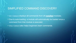 SIMPLIFIED COMMAND DISCOVERY
• Get-Command displays all commands from all installed modules.

• Due to auto-loading, a module will automatically be loaded once a
command from that module is executed.

• Show-Command also helps beginners learn commands.

 