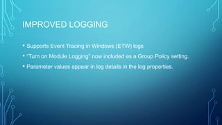 IMPROVED LOGGING
• Supports Event Tracing in Windows (ETW) logs
• “Turn on Module Logging” now included as a Group Policy setting.
• Parameter values appear in log details in the log properties.

 