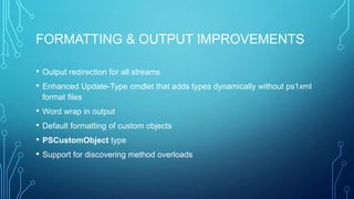 FORMATTING & OUTPUT IMPROVEMENTS
•
•

Output redirection for all streams
Enhanced Update-Type cmdlet that adds types dynamically without ps1xml
format files

• Word wrap in output
• Default formatting of custom objects
• PSCustomObject type
• Support for discovering method overloads

 