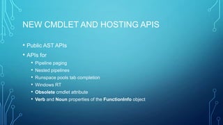 NEW CMDLET AND HOSTING APIS
• Public AST APIs
• APIs for
•
•
•
•
•
•

Pipeline paging
Nested pipelines
Runspace pools tab completion
Windows RT
Obsolete cmdlet attribute
Verb and Noun properties of the FunctionInfo object

 