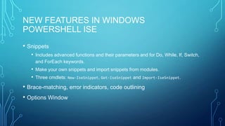 NEW FEATURES IN WINDOWS
POWERSHELL ISE
• Snippets
• Includes advanced functions and their parameters and for Do, While, If, Switch,
and ForEach keywords.

• Make your own snippets and import snippets from modules.
• Three cmdlets: New-IseSnippet, Get-IseSnippet and Import-IseSnippet.

• Brace-matching, error indicators, code outlining
• Options Window

 