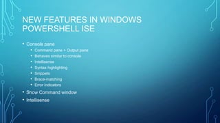 NEW FEATURES IN WINDOWS
POWERSHELL ISE
• Console pane
•
•
•
•
•
•
•

Command pane + Output pane
Behaves similar to console
Intellisense
Syntax highlighting
Snippets
Brace-matching
Error indicators

• Show Command window
• Intellisense

 