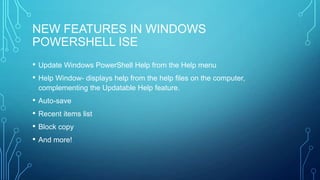 NEW FEATURES IN WINDOWS
POWERSHELL ISE
•
•

Update Windows PowerShell Help from the Help menu
Help Window- displays help from the help files on the computer,
complementing the Updatable Help feature.

• Auto-save
• Recent items list
• Block copy
• And more!

 