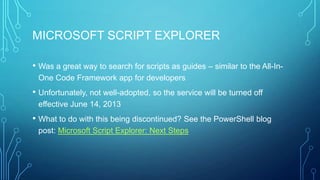 MICROSOFT SCRIPT EXPLORER
• Was a great way to search for scripts as guides – similar to the All-InOne Code Framework app for developers

• Unfortunately, not well-adopted, so the service will be turned off
effective June 14, 2013

• What to do with this being discontinued? See the PowerShell blog
post: Microsoft Script Explorer: Next Steps

 