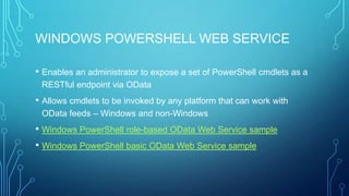 WINDOWS POWERSHELL WEB SERVICE
• Enables an administrator to expose a set of PowerShell cmdlets as a
RESTful endpoint via OData

• Allows cmdlets to be invoked by any platform that can work with
OData feeds – Windows and non-Windows

• Windows PowerShell role-based OData Web Service sample
• Windows PowerShell basic OData Web Service sample

 