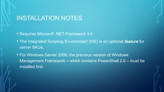 INSTALLATION NOTES
• Requires Microsoft .NET Framework 4.0
• The Integrated Scripting Environment (ISE) is an optional feature for
server SKUs.

• For Windows Server 2008, the previous version of Windows
Management Framework – which contains PowerShell 2.0 – must be
installed first.

 
