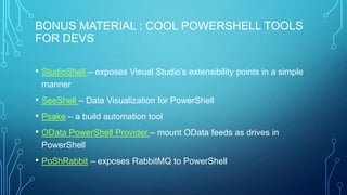 BONUS MATERIAL : COOL POWERSHELL TOOLS
FOR DEVS
• StudioShell – exposes Visual Studio’s extensibility points in a simple
manner

• SeeShell – Data Visualization for PowerShell
• Psake – a build automation tool
• OData PowerShell Provider – mount OData feeds as drives in
PowerShell

• PoShRabbit – exposes RabbitMQ to PowerShell

 