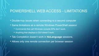 POWERSHELL WEB ACCESS - LIMITATIONS
• Double-hop issues when connecting to a second computer
• Same limitations as a remote Windows PowerShell session
• Commands that call Windows console APIs don’t work.
• Anything that displays a GUI doesn’t work.

• Tab Completion doesn’t work in NoLanguage sessions.
• Allows only one remote connection per browser session

 