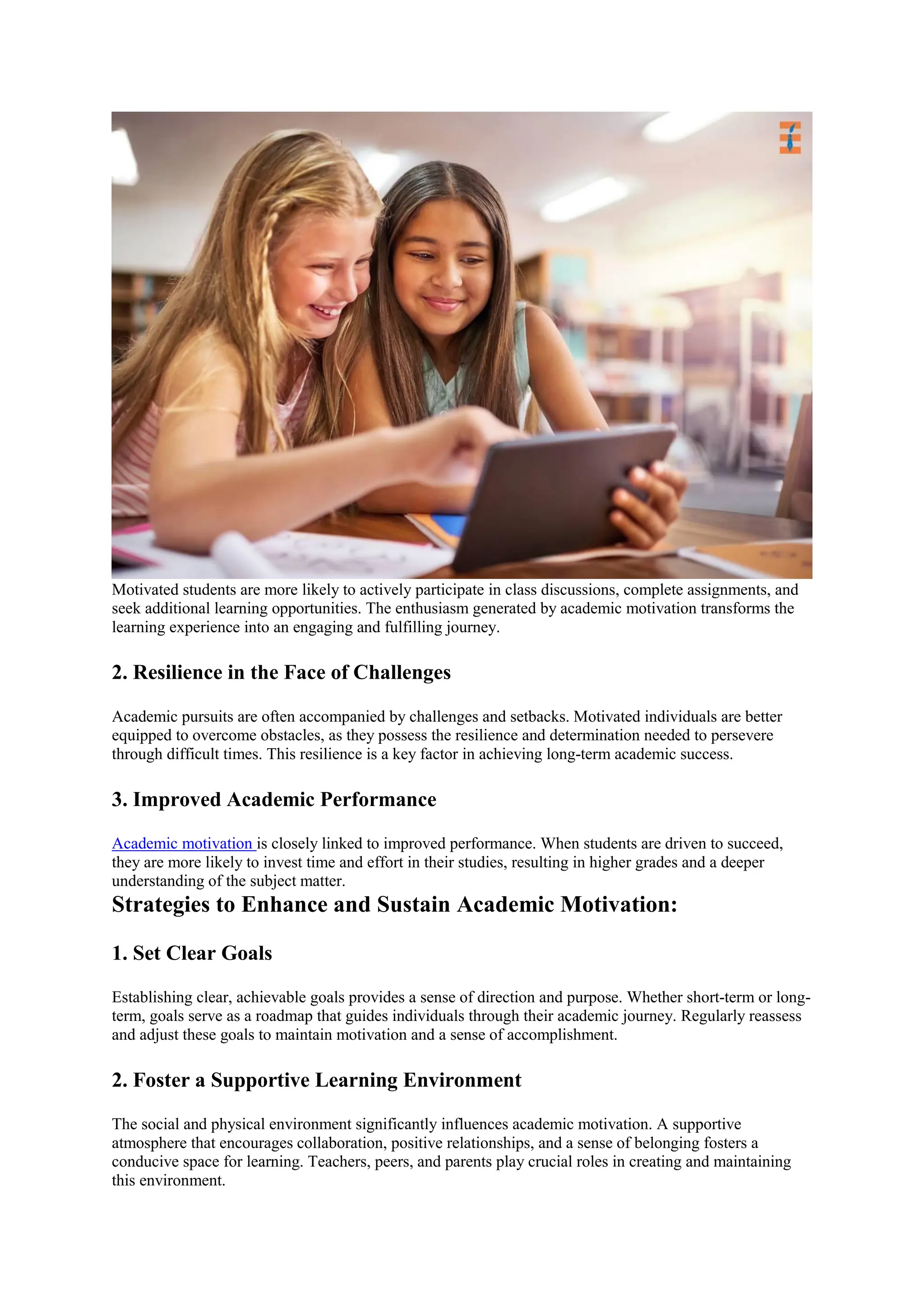 Motivated students are more likely to actively participate in class discussions, complete assignments, and
seek additional learning opportunities. The enthusiasm generated by academic motivation transforms the
learning experience into an engaging and fulfilling journey.
2. Resilience in the Face of Challenges
Academic pursuits are often accompanied by challenges and setbacks. Motivated individuals are better
equipped to overcome obstacles, as they possess the resilience and determination needed to persevere
through difficult times. This resilience is a key factor in achieving long-term academic success.
3. Improved Academic Performance
Academic motivation is closely linked to improved performance. When students are driven to succeed,
they are more likely to invest time and effort in their studies, resulting in higher grades and a deeper
understanding of the subject matter.
Strategies to Enhance and Sustain Academic Motivation:
1. Set Clear Goals
Establishing clear, achievable goals provides a sense of direction and purpose. Whether short-term or long-
term, goals serve as a roadmap that guides individuals through their academic journey. Regularly reassess
and adjust these goals to maintain motivation and a sense of accomplishment.
2. Foster a Supportive Learning Environment
The social and physical environment significantly influences academic motivation. A supportive
atmosphere that encourages collaboration, positive relationships, and a sense of belonging fosters a
conducive space for learning. Teachers, peers, and parents play crucial roles in creating and maintaining
this environment.
 