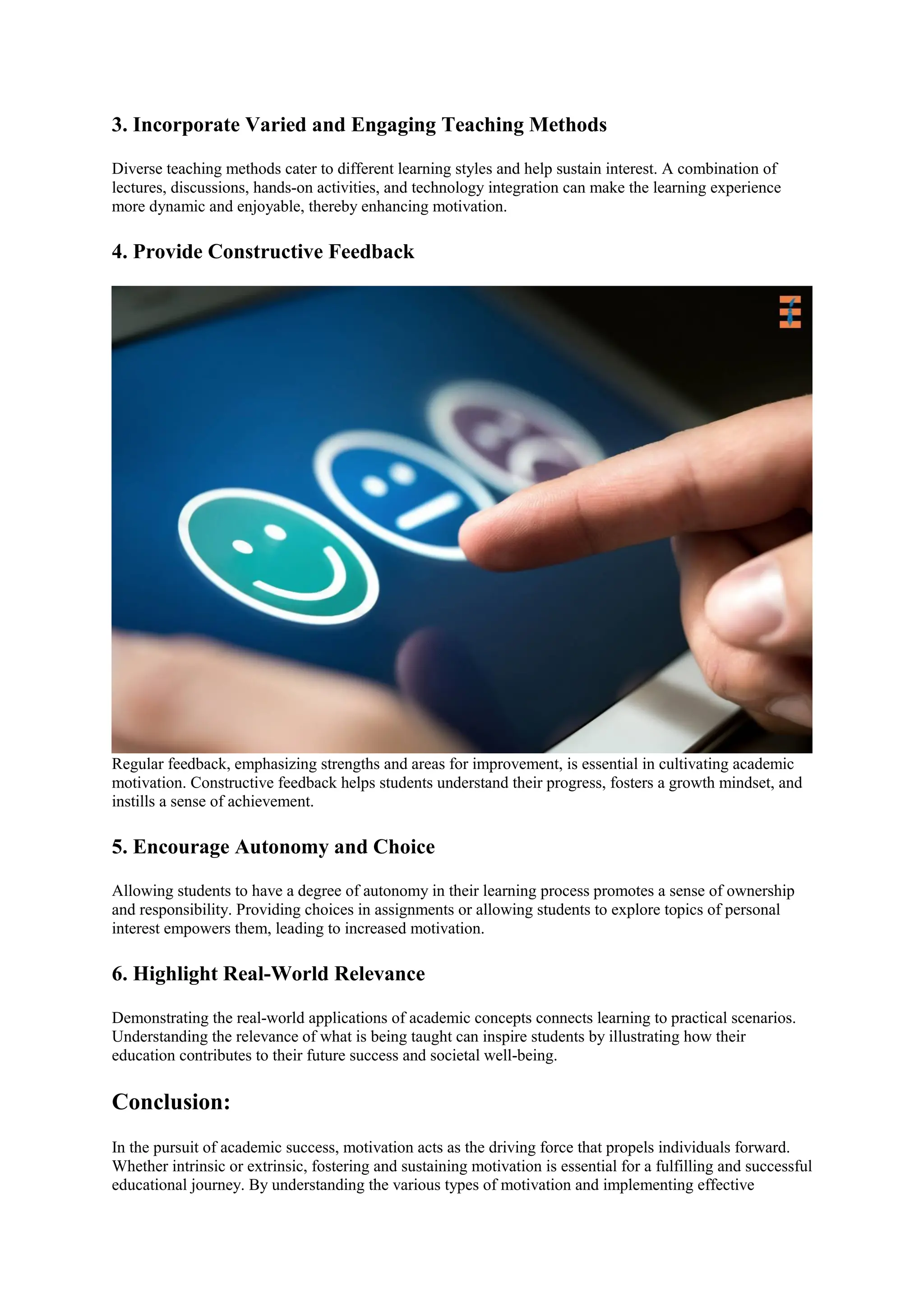 3. Incorporate Varied and Engaging Teaching Methods
Diverse teaching methods cater to different learning styles and help sustain interest. A combination of
lectures, discussions, hands-on activities, and technology integration can make the learning experience
more dynamic and enjoyable, thereby enhancing motivation.
4. Provide Constructive Feedback
Regular feedback, emphasizing strengths and areas for improvement, is essential in cultivating academic
motivation. Constructive feedback helps students understand their progress, fosters a growth mindset, and
instills a sense of achievement.
5. Encourage Autonomy and Choice
Allowing students to have a degree of autonomy in their learning process promotes a sense of ownership
and responsibility. Providing choices in assignments or allowing students to explore topics of personal
interest empowers them, leading to increased motivation.
6. Highlight Real-World Relevance
Demonstrating the real-world applications of academic concepts connects learning to practical scenarios.
Understanding the relevance of what is being taught can inspire students by illustrating how their
education contributes to their future success and societal well-being.
Conclusion:
In the pursuit of academic success, motivation acts as the driving force that propels individuals forward.
Whether intrinsic or extrinsic, fostering and sustaining motivation is essential for a fulfilling and successful
educational journey. By understanding the various types of motivation and implementing effective
 