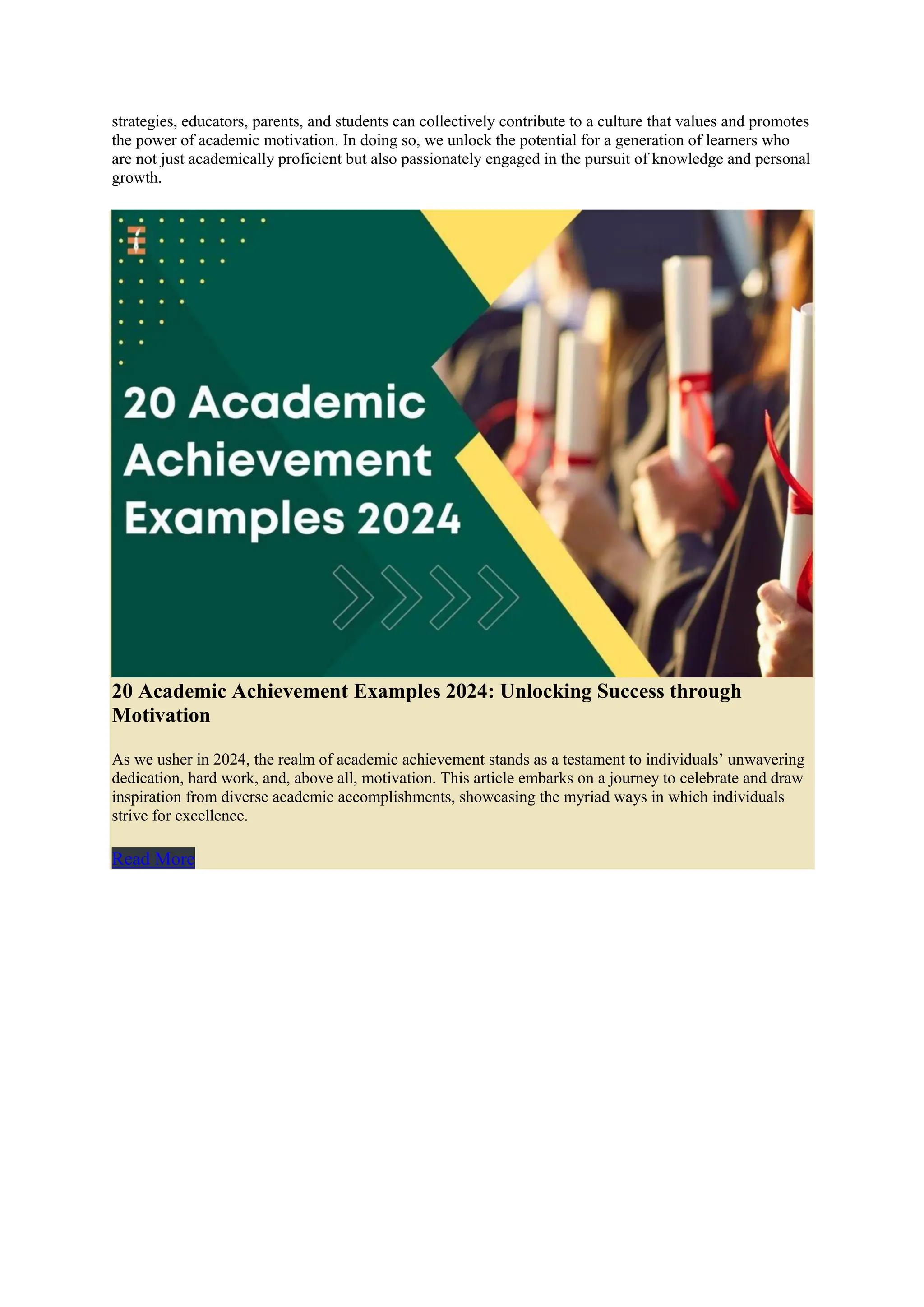 strategies, educators, parents, and students can collectively contribute to a culture that values and promotes
the power of academic motivation. In doing so, we unlock the potential for a generation of learners who
are not just academically proficient but also passionately engaged in the pursuit of knowledge and personal
growth.
20 Academic Achievement Examples 2024: Unlocking Success through
Motivation
As we usher in 2024, the realm of academic achievement stands as a testament to individuals’ unwavering
dedication, hard work, and, above all, motivation. This article embarks on a journey to celebrate and draw
inspiration from diverse academic accomplishments, showcasing the myriad ways in which individuals
strive for excellence.
Read More
 