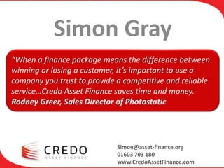 Simon Gray
“When a finance package means the difference between
winning or losing a customer, it’s important to use a
company you trust to provide a competitive and reliable
service…Credo Asset Finance saves time and money.
Rodney Greer, Sales Director of Photostatic




                             Simon@asset-finance.org
                             01603 703 180
                             www.CredoAssetFinance.com
 