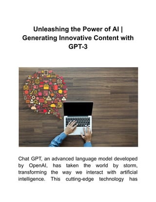 Unleashing the Power of AI |
Generating Innovative Content with
GPT-3
Chat GPT, an advanced language model developed
by OpenAI, has taken the world by storm,
transforming the way we interact with artificial
intelligence. This cutting-edge technology has
 