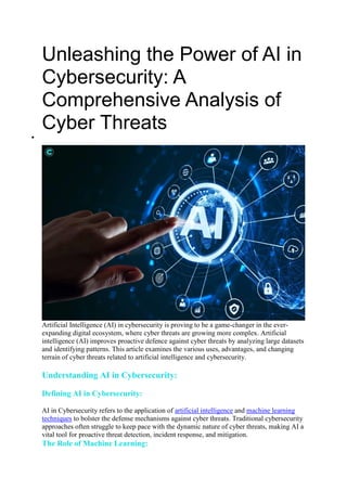 Unleashing the Power of AI in
Cybersecurity: A
Comprehensive Analysis of
Cyber Threats

Artificial Intelligence (AI) in cybersecurity is proving to be a game-changer in the ever-
expanding digital ecosystem, where cyber threats are growing more complex. Artificial
intelligence (AI) improves proactive defence against cyber threats by analyzing large datasets
and identifying patterns. This article examines the various uses, advantages, and changing
terrain of cyber threats related to artificial intelligence and cybersecurity.
Understanding AI in Cybersecurity:
Defining AI in Cybersecurity:
AI in Cybersecurity refers to the application of artificial intelligence and machine learning
techniques to bolster the defense mechanisms against cyber threats. Traditional cybersecurity
approaches often struggle to keep pace with the dynamic nature of cyber threats, making AI a
vital tool for proactive threat detection, incident response, and mitigation.
The Role of Machine Learning:
 