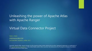 Unleashing the power of Apache Atlas
with Apache Ranger
Virtual Data Connector Project
NIGEL JONES
JONESN@UK.IBM.COM
DATAWORKS, MUNICH, APRIL 2017
Apache®, Apache Atlas, Apache Ranger & other Apache project names referenced are either registered trademarks or trademarks of
the Apache Software Foundation in the United States and/or other countries. No endorsement by The Apache Software Foundation
is implied by the use of these marks.
 