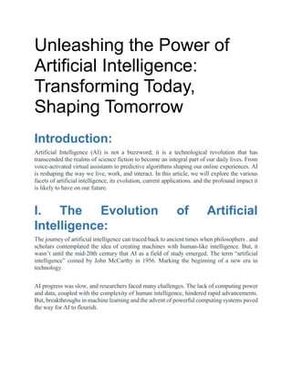 Unleashing the Power of
Artificial Intelligence:
Transforming Today,
Shaping Tomorrow
Introduction:
Artificial Intelligence (AI) is not a buzzword; it is a technological revolution that has
transcended the realms of science fiction to become an integral part of our daily lives. From
voice-activated virtual assistants to predictive algorithms shaping our online experiences. AI
is reshaping the way we live, work, and interact. In this article, we will explore the various
facets of artificial intelligence, its evolution, current applications. and the profound impact it
is likely to have on our future.
I. The Evolution of Artificial
Intelligence:
The journey of artificial intelligence can traced back to ancient times when philosophers . and
scholars contemplated the idea of creating machines with human-like intelligence. But, it
wasn’t until the mid-20th century that AI as a field of study emerged. The term “artificial
intelligence” coined by John McCarthy in 1956. Marking the beginning of a new era in
technology.
AI progress was slow, and researchers faced many challenges. The lack of computing power
and data, coupled with the complexity of human intelligence, hindered rapid advancements.
But, breakthroughs in machine learning and the advent of powerful computing systems paved
the way for AI to flourish.
 