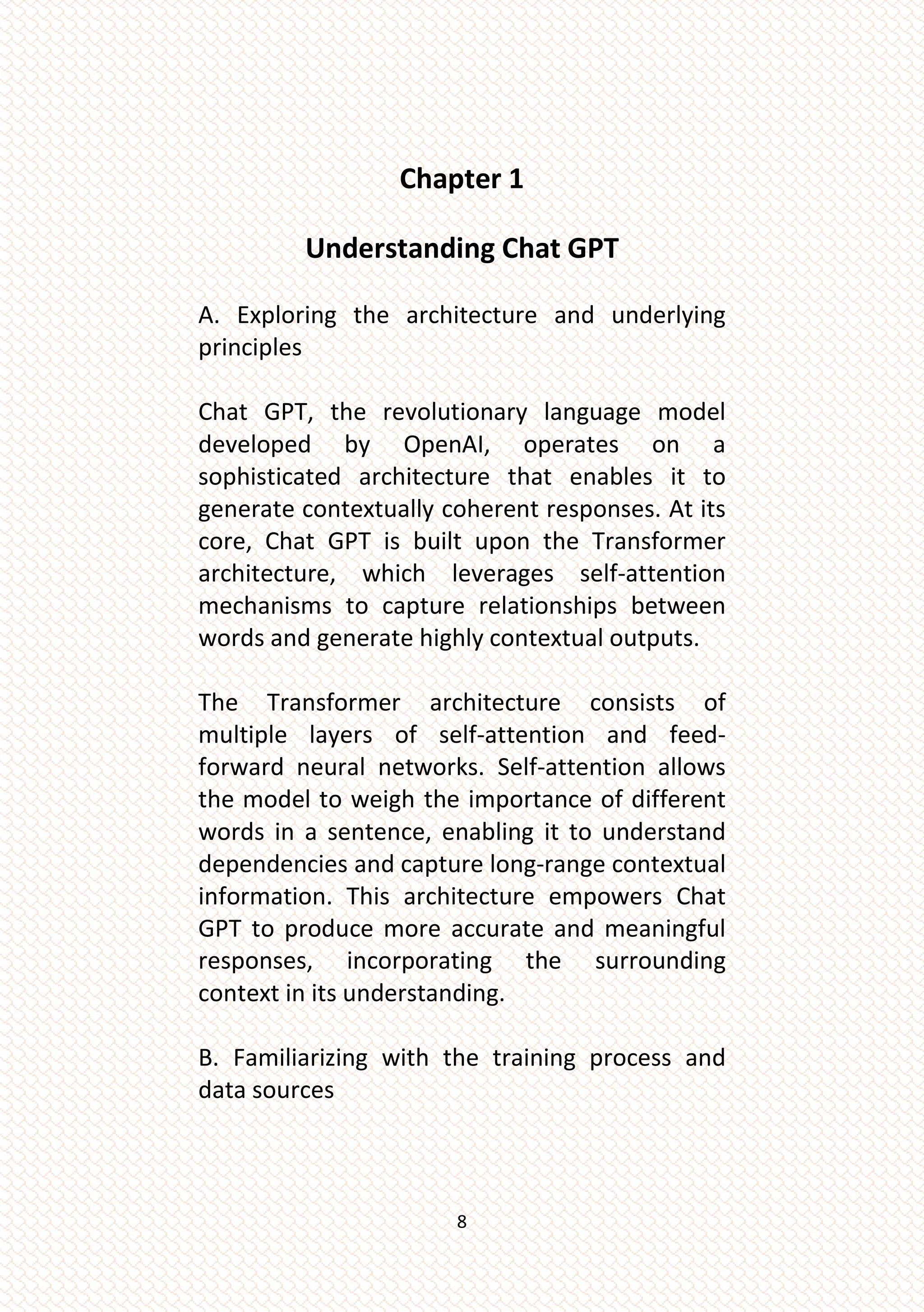 8
Chapter 1
Understanding Chat GPT
A. Exploring the architecture and underlying
principles
Chat GPT, the revolutionary language model
developed by OpenAI, operates on a
sophisticated architecture that enables it to
generate contextually coherent responses. At its
core, Chat GPT is built upon the Transformer
architecture, which leverages self-attention
mechanisms to capture relationships between
words and generate highly contextual outputs.
The Transformer architecture consists of
multiple layers of self-attention and feed-
forward neural networks. Self-attention allows
the model to weigh the importance of different
words in a sentence, enabling it to understand
dependencies and capture long-range contextual
information. This architecture empowers Chat
GPT to produce more accurate and meaningful
responses, incorporating the surrounding
context in its understanding.
B. Familiarizing with the training process and
data sources
 