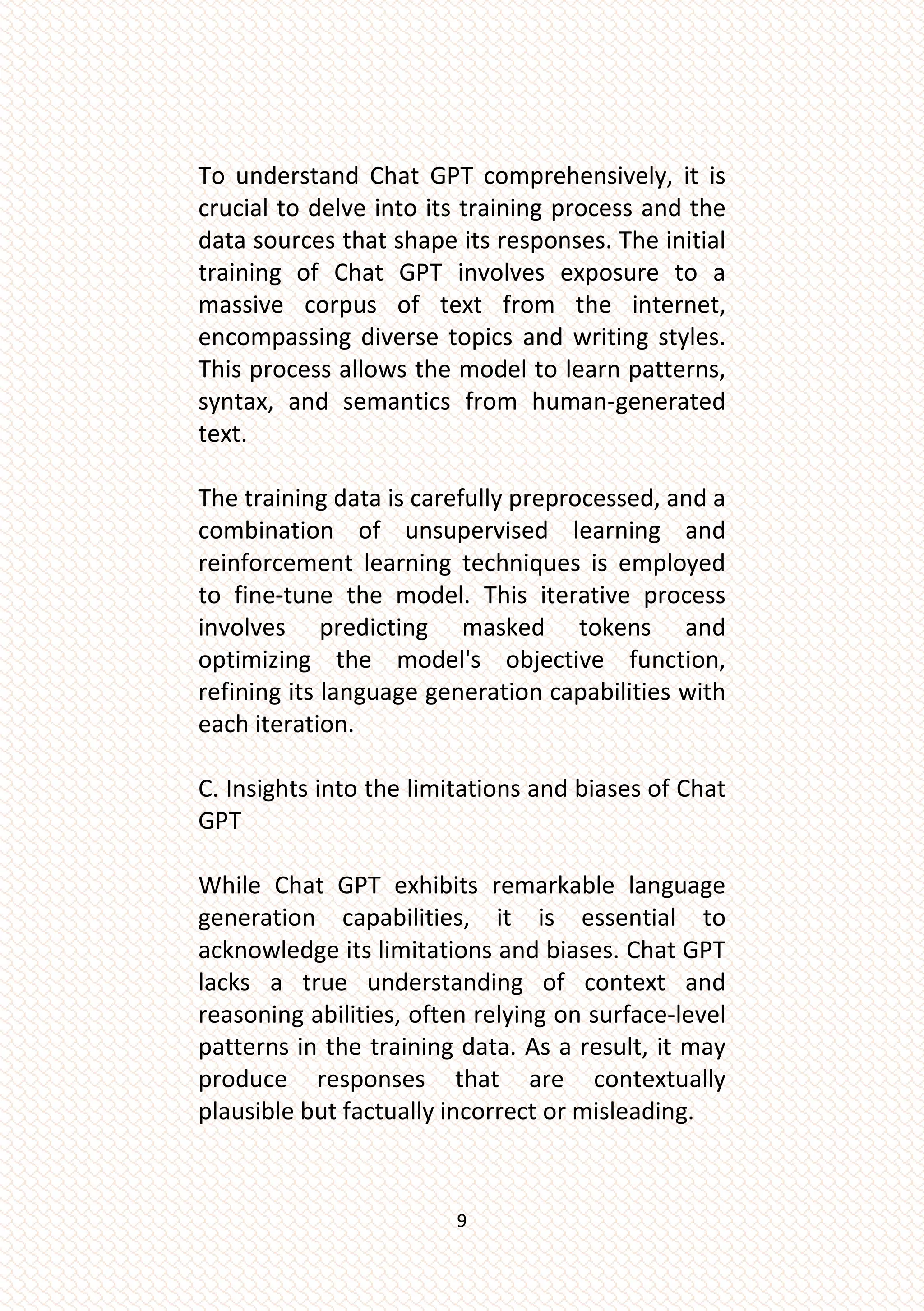 9
To understand Chat GPT comprehensively, it is
crucial to delve into its training process and the
data sources that shape its responses. The initial
training of Chat GPT involves exposure to a
massive corpus of text from the internet,
encompassing diverse topics and writing styles.
This process allows the model to learn patterns,
syntax, and semantics from human-generated
text.
The training data is carefully preprocessed, and a
combination of unsupervised learning and
reinforcement learning techniques is employed
to fine-tune the model. This iterative process
involves predicting masked tokens and
optimizing the model's objective function,
refining its language generation capabilities with
each iteration.
C. Insights into the limitations and biases of Chat
GPT
While Chat GPT exhibits remarkable language
generation capabilities, it is essential to
acknowledge its limitations and biases. Chat GPT
lacks a true understanding of context and
reasoning abilities, often relying on surface-level
patterns in the training data. As a result, it may
produce responses that are contextually
plausible but factually incorrect or misleading.
 