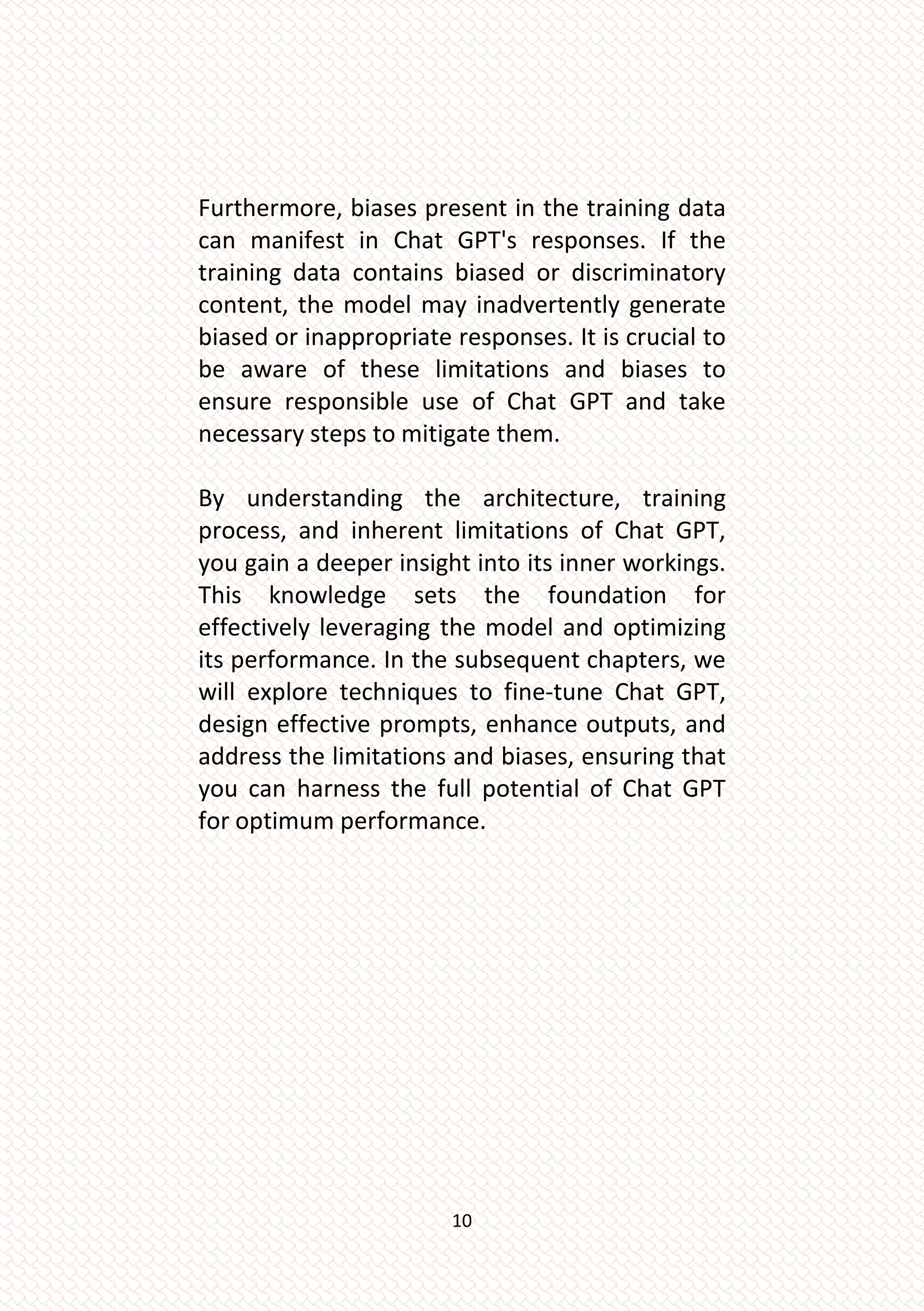 10
Furthermore, biases present in the training data
can manifest in Chat GPT's responses. If the
training data contains biased or discriminatory
content, the model may inadvertently generate
biased or inappropriate responses. It is crucial to
be aware of these limitations and biases to
ensure responsible use of Chat GPT and take
necessary steps to mitigate them.
By understanding the architecture, training
process, and inherent limitations of Chat GPT,
you gain a deeper insight into its inner workings.
This knowledge sets the foundation for
effectively leveraging the model and optimizing
its performance. In the subsequent chapters, we
will explore techniques to fine-tune Chat GPT,
design effective prompts, enhance outputs, and
address the limitations and biases, ensuring that
you can harness the full potential of Chat GPT
for optimum performance.
 